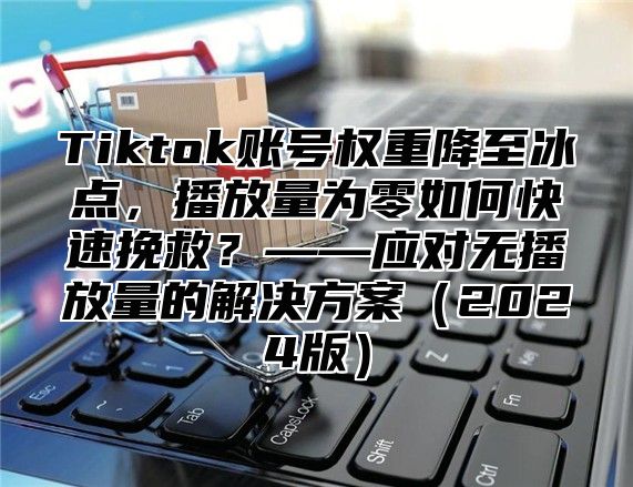Tiktok账号权重降至冰点，播放量为零如何快速挽救？——应对无播放量的解决方案2025版