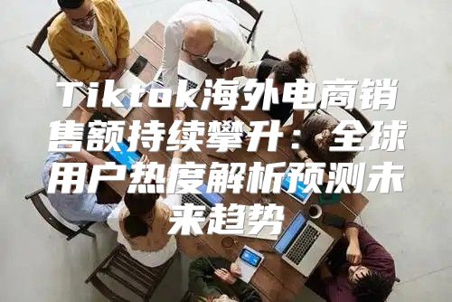 Tiktok海外电商销售额持续攀升：全球用户热度解析预测未来趋势