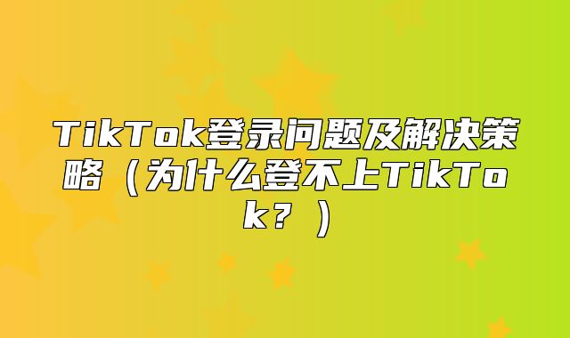 TikTok登录问题及解决策略为什么登不上TikTok？