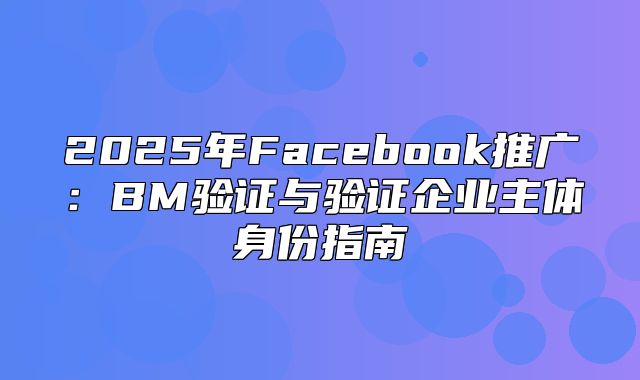 2025年Facebook推广：BM验证与验证企业主体身份指南