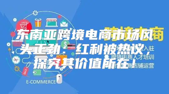 东南亚跨境电商市场风头正劲：红利被热议，探究其价值所在！