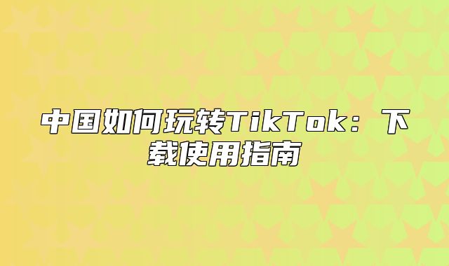 中国如何玩转TikTok：下载使用指南