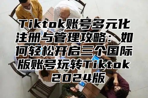 Tiktok账号多元化注册与管理攻略：如何轻松开启三个国际版账号玩转Tiktok 2025版