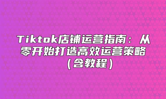 Tiktok店铺运营指南：从零开始打造高效运营策略含教程