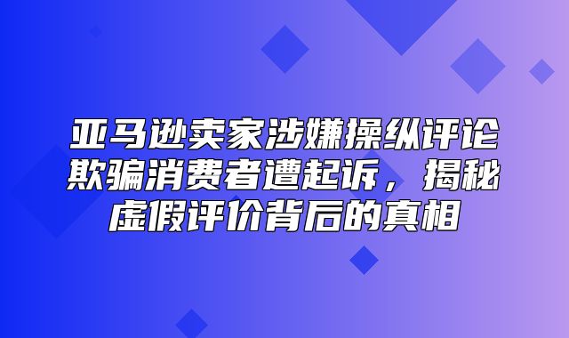 亚马逊卖家涉嫌操纵评论欺骗消费者遭起诉，揭秘虚假评价背后的真相