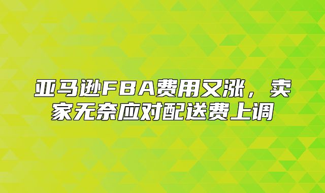 亚马逊FBA费用又涨，卖家无奈应对配送费上调