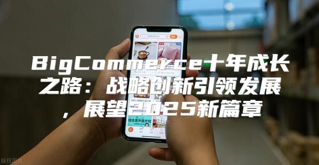 BigCommerce十年成长之路：战略创新引领发展，展望2025新篇章