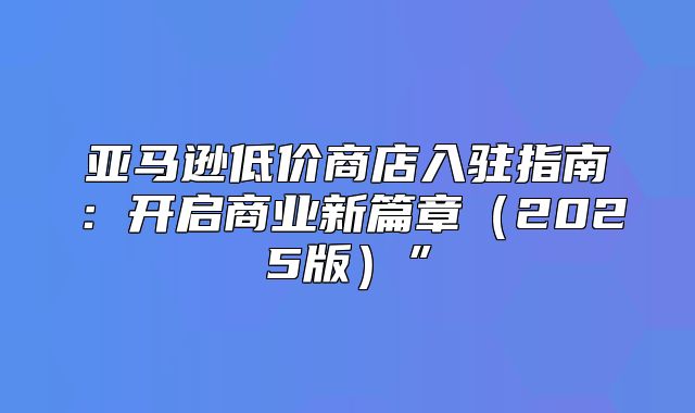 亚马逊低价商店入驻指南：开启商业新篇章2025版”