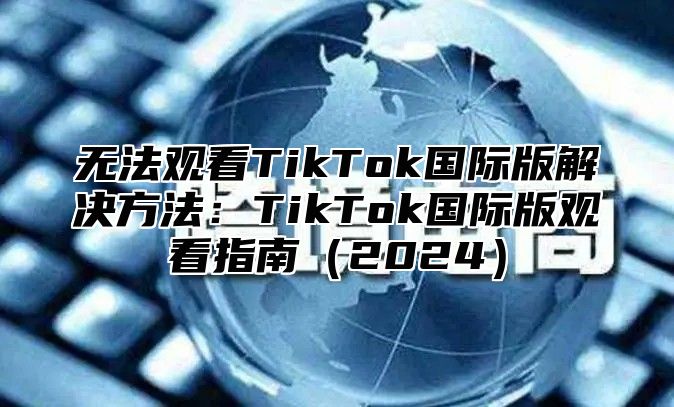 无法观看TikTok国际版解决方法：TikTok国际版观看指南2025