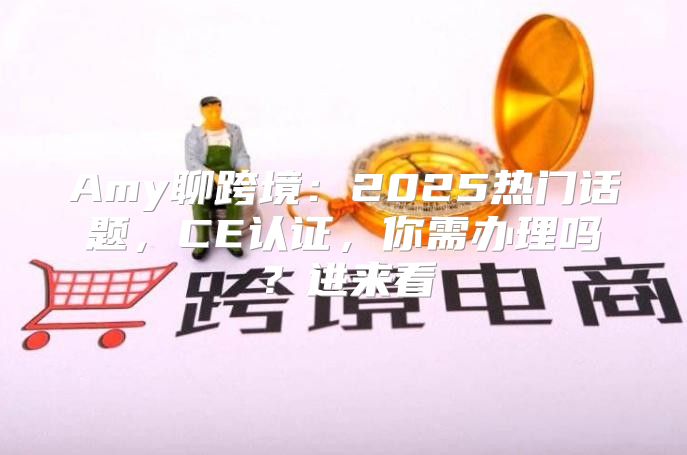 Amy聊跨境：2025热门话题，CE认证，你需办理吗？进来看→
