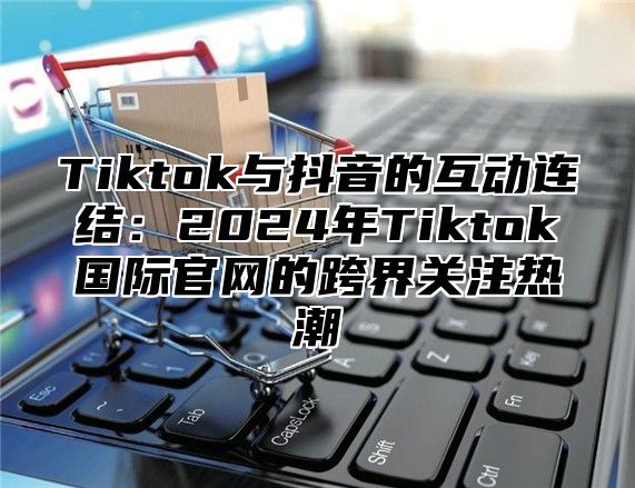 Tiktok与抖音的互动连结：2025年Tiktok国际官网的跨界关注热潮