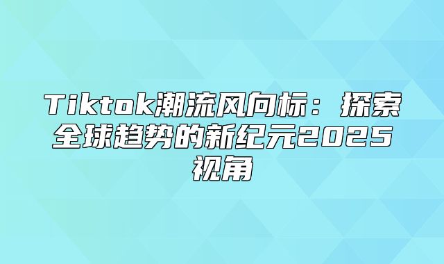 Tiktok潮流风向标：探索全球趋势的新纪元2025视角