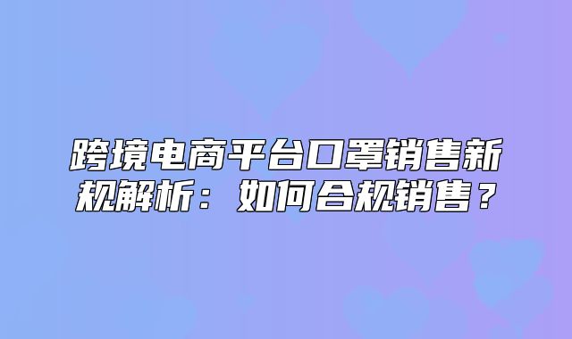 跨境电商平台口罩销售新规解析：如何合规销售？