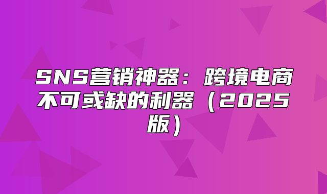 SNS营销神器：跨境电商不可或缺的利器2025版