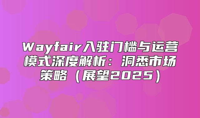 Wayfair入驻门槛与运营模式深度解析：洞悉市场策略展望2025