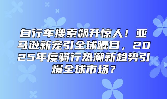 自行车搜索飙升惊人！亚马逊新宠引全球瞩目，2025年度骑行热潮新趋势引爆全球市场？