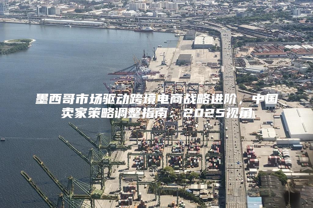 墨西哥市场驱动跨境电商战略进阶，中国卖家策略调整指南：2025视角