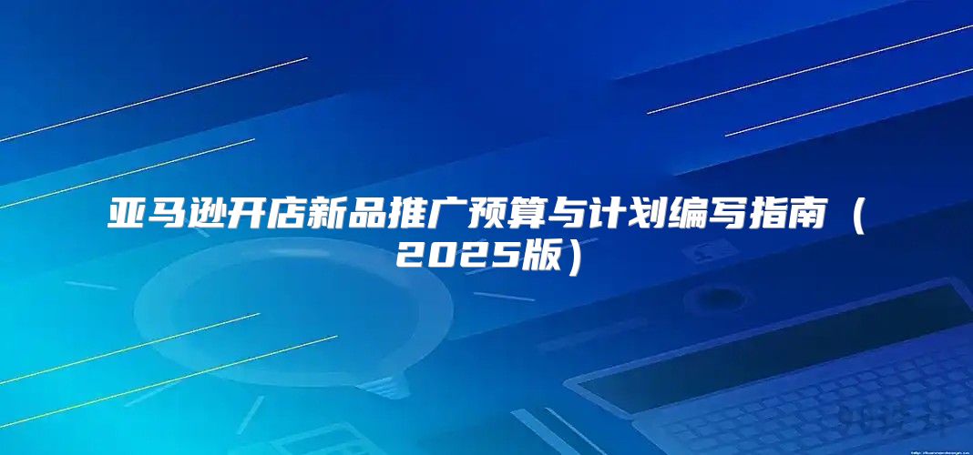 亚马逊开店新品推广预算与计划编写指南2025版
