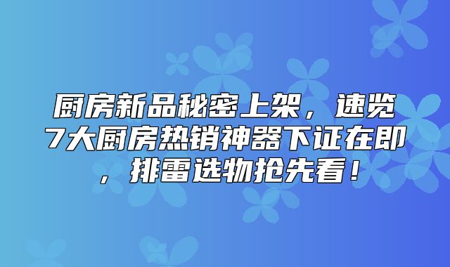厨房新品秘密上架，速览7大厨房热销神器下证在即，排雷选物抢先看！