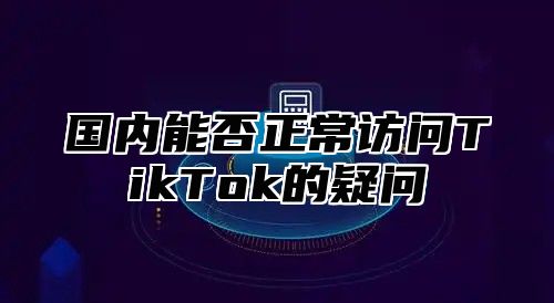 国内能否正常访问TikTok的疑问