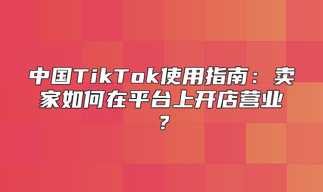 中国TikTok使用指南：卖家如何在平台上开店营业？