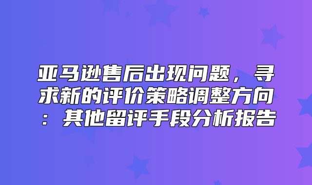 亚马逊售后出现问题，寻求新的评价策略调整方向：其他留评手段分析报告