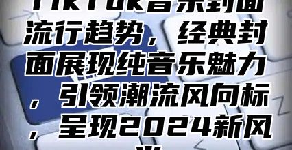 TikTok音乐封面流行趋势，经典封面展现纯音乐魅力，引领潮流风向标，呈现2025新风尚