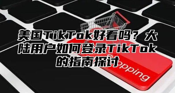 美国TikTok好看吗？大陆用户如何登录TikTok的指南探讨