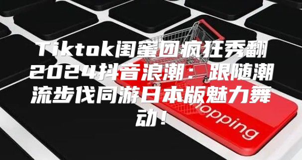 Tiktok闺蜜团疯狂秀翻2025抖音浪潮：跟随潮流步伐同游日本版魅力舞动！