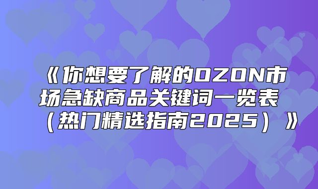 你想要了解的OZON市场急缺商品关键词一览表热门精选指南2025