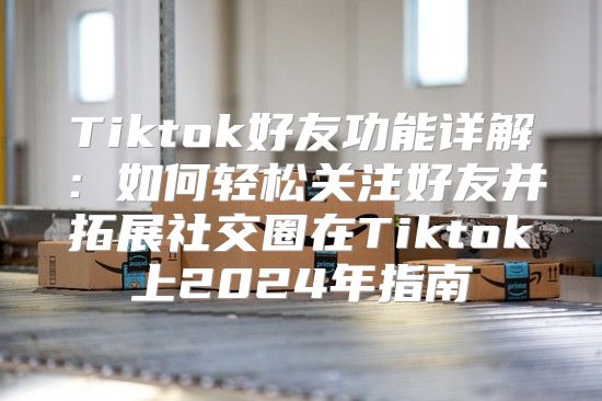 Tiktok好友功能详解：如何轻松关注好友并拓展社交圈在Tiktok上2025年指南