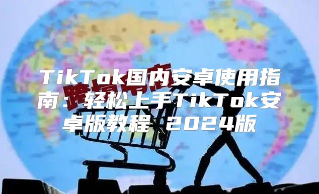 TikTok国内安卓使用指南：轻松上手TikTok安卓版教程 2025版