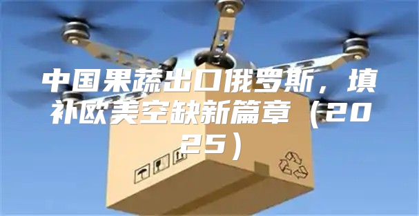 中国果蔬出口俄罗斯，填补欧美空缺新篇章2025