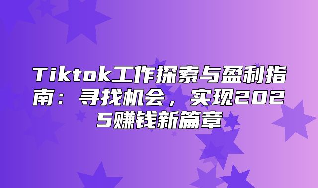 Tiktok工作探索与盈利指南：寻找机会，实现2025赚钱新篇章