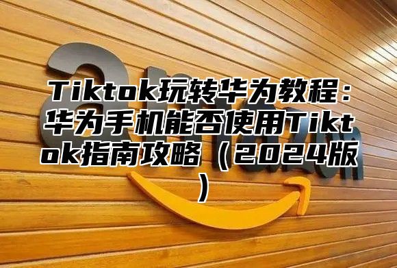 Tiktok玩转华为教程：华为手机能否使用Tiktok指南攻略2025版