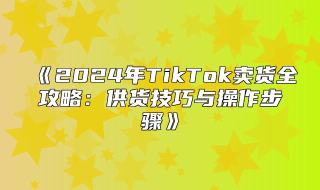 2025年TikTok卖货全攻略：供货技巧与操作步骤