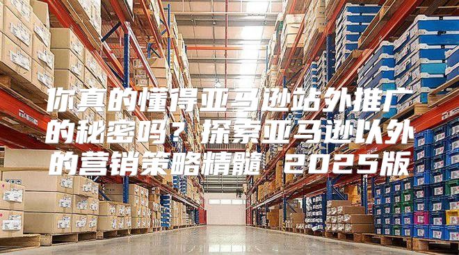 你真的懂得亚马逊站外推广的秘密吗？探索亚马逊以外的营销策略精髓 2025版