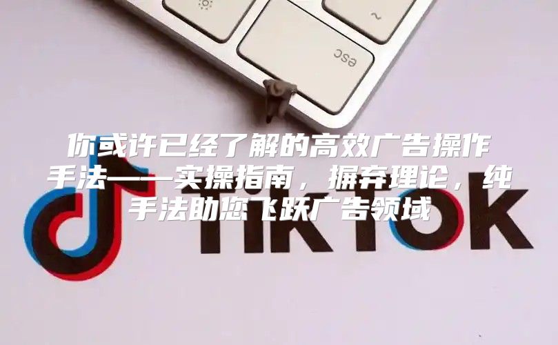 你或许已经了解的高效广告操作手法——实操指南，摒弃理论，纯手法助您飞跃广告领域