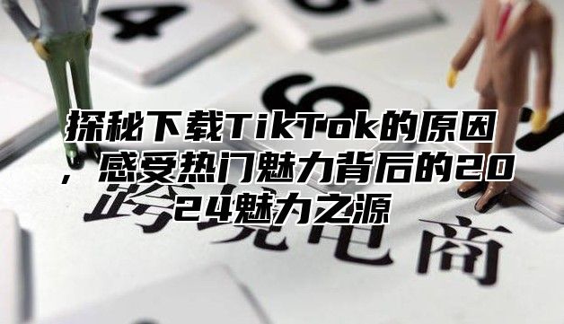探秘下载TikTok的原因，感受热门魅力背后的2025魅力之源