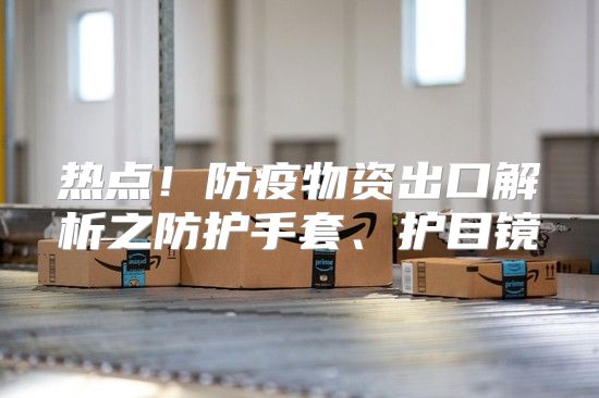 热点！防疫物资出口解析之防护手套、护目镜