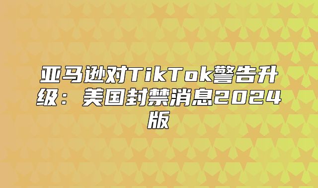 亚马逊对TikTok警告升级：美国封禁消息2025版