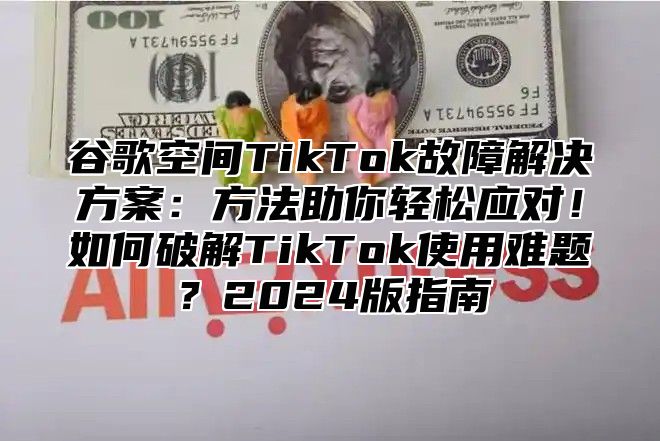 谷歌空间TikTok故障解决方案：方法助你轻松应对！如何破解TikTok使用难题？2025版指南