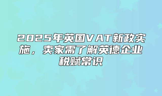 2025年英国VAT新政实施，卖家需了解英德企业税赋常识