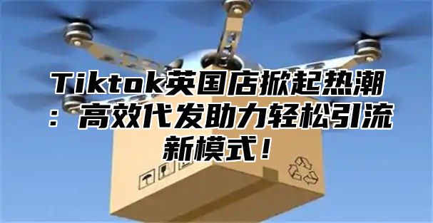Tiktok英国店掀起热潮：高效代发助力轻松引流新模式！