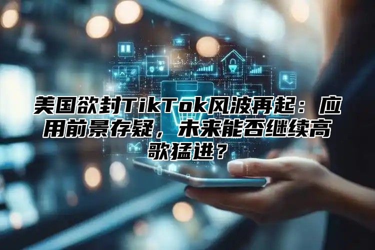 美国欲封TikTok风波再起：应用前景存疑，未来能否继续高歌猛进？