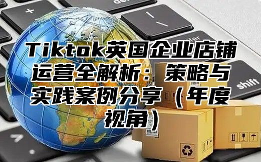 Tiktok英国企业店铺运营全解析：策略与实践案例分享年度视角