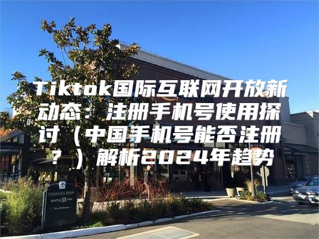 Tiktok国际互联网开放新动态：注册手机号使用探讨中国手机号能否注册？解析2025年趋势