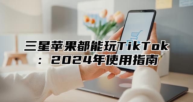 三星苹果都能玩TikTok：2025年使用指南