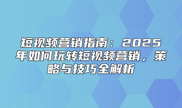 短视频营销指南：2025年如何玩转短视频营销，策略与技巧全解析