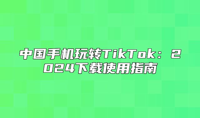 中国手机玩转TikTok：2025下载使用指南